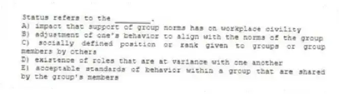 Status refers to the ________.
A) impact that support of group norms has on workplace civility
B) adjustment of one's behavior to align with the norms of the group
C) socially defined position or rank given to groups or group members by others
D) existence of roles that are at variance with one another
E) acceptable standards of behavior within a group that are shared by the group's members