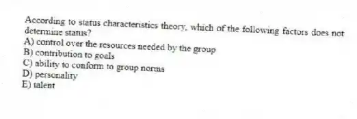 According to status characteristics theory, which of the following factors does not determine status?
A) control over the resources needed by the group
B) contribution to goals
C) ability to conform to group norms
D) personality
E) talent