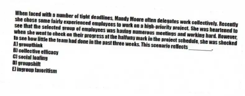 When faced with a number of tight deadlines, Mandy Moore often delegates work collectively. Recently she chose some fairly experienced employees to work on a high-priority project. She was heartened to see that the selected group of employees was having numerous meetings and working hard. However, when she went to check on their progress at the halfway mark in the project schedule, she was shocked to see how little the team had done in the past three weeks. This scenario reflects ________.
A) groupthink
B) collective efficacy
C) social loafing
D) groupshift
E) ingroup favoritism