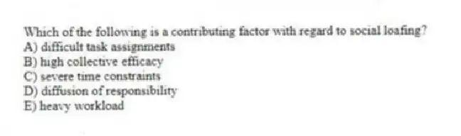 Which of the following is a contributing factor with regard to social loafing?
A) difficult task assignments
B) high collective efficacy
C) severe time constraints
D) diffusion of responsibility
E) heavy workload