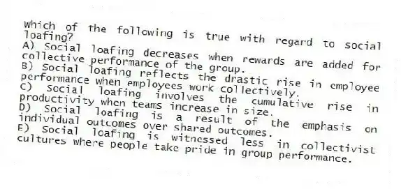 Which of the following is true with regard to social loafing?
A) Social loafing decreases when rewards are added for collective performance of the group.
B) Social loafing reflects the drastic rise in employee performance when employees work collectively.
C) Social loafing involves the cumulative rise in productivity when teams increase in size.
D) Social loafing is a result of the emphasis on individual outcomes over shared outcomes.
E) Social loafing is witnessed less in collectivist cultures where people take pride in group performance.