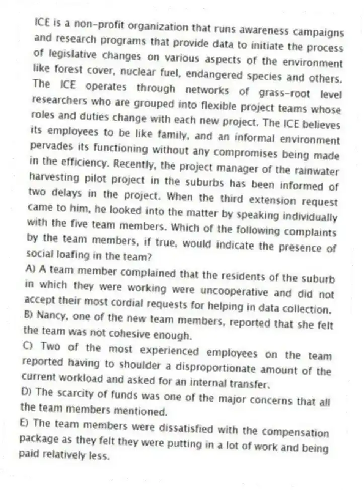 ICE is a non-profit organization that runs awareness campaigns and research programs that provide data to initiate the process of legislative changes on various aspects of the environment like forest cover, nuclear fuel, endangered species and others. The ICE operates through networks of grass-root level researchers who are grouped into flexible project teams whose roles and duties change with each new project. The ICE believes its employees to be like family, and an informal environment pervades its functioning without any compromises being made in the efficiency. Recently, the project manager of the rainwater harvesting pilot project in the suburbs has been informed of two delays in the project. When the third extension request came to him, he looked into the matter by speaking individually with the five team members. Which of the following complaints by the team members, if true, would indicate the presence of social loafing in the team?
A) A team member complained that the residents of the suburb in which they were working were uncooperative and did not accept their most cordial requests for helping in data collection.
B) Nancy, one of the new team members, reported that she felt the team was not cohesive enough.
C) Two of the most experienced employees on the team reported having to shoulder a disproportionate amount of the current workload and asked for an internal transfer.
D) The scarcity of funds was one of the major concerns that all the team members mentioned.
E) The team members were dissatisfied with the compensation package as they felt they were putting in a lot of work and being paid relatively less.