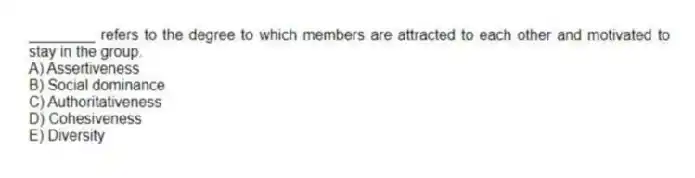 ________ refers to the degree to which members are attracted to each other and motivated to stay in the group.
A) Assertiveness
B) Social dominance
C) Authoritativeness
D) Cohesiveness
E) Diversity