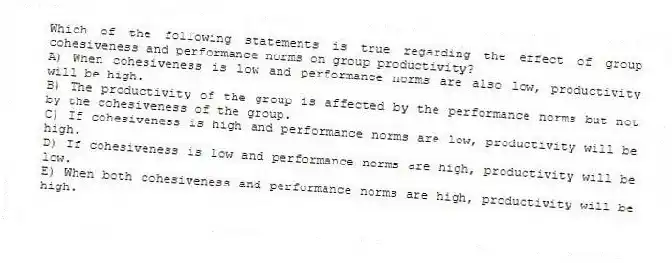 Which of the following statements is true regarding the effect of group cohesiveness and performance norms on group productivity?
A) When cohesiveness is low and performance norms are also low, productivity will be high.
B) The productivity of the group is affected by the performance norms but not by the cohesiveness of the group.
C) If cohesiveness is high and performance norms are low, productivity will be high.
D) If cohesiveness is low and performance norms are high, productivity will be low.
E) When both cohesiveness and performance norms are high, productivity will be high.