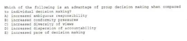 Which of the following is an advantage of group decision making when compared to individual decision making?
A) increased ambiguous responsibility
B) increased conformity pressures
C) increased diversity of views
D) increased dispersion of accountability
E) increased pace of decision making