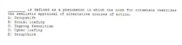 ________ is defined as a phenomenon in which the norm for consensus overrides the realistic appraisal of alternative courses of action.
A) Groupshift
B) Social loafing
C) Ingroup favoritism
D) Cyber loafing
E) Groupthink