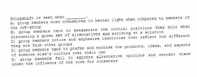 Groupshift is seen when ________.
A) group members view themselves in better light when compared to members of the out-group
B) group members tend to exaggerate the initial positions they hold when discussing a given set of alternatives and arriving at a solution
C) group members notice and emphasize identities that reflect how different they are from other groups
D) group members tend to prefer and endorse the products, ideas, and aspects of someone else's culture over their own
E) group members fail to express alternative opinions and deviant views under the influence of the norm for consensus