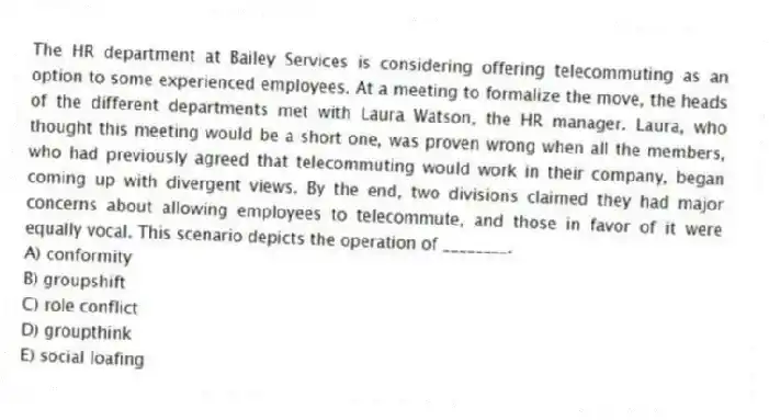 The HR department at Bailey Services is considering offering telecommuting as an option to some experienced employees. At a meeting to formalize the move, the heads of the different departments met with Laura Watson, the HR manager. Laura, who thought this meeting would be a short one, was proven wrong when all the members, who had previously agreed that telecommuting would work in their company, began coming up with divergent views. By the end, two divisions claimed they had major concerns about allowing employees to telecommute, and those in favor of it were equally vocal. This scenario depicts the operation of ________.
A) conformity
B) groupshift
C) role conflict
D) groupthink
E) social loafing