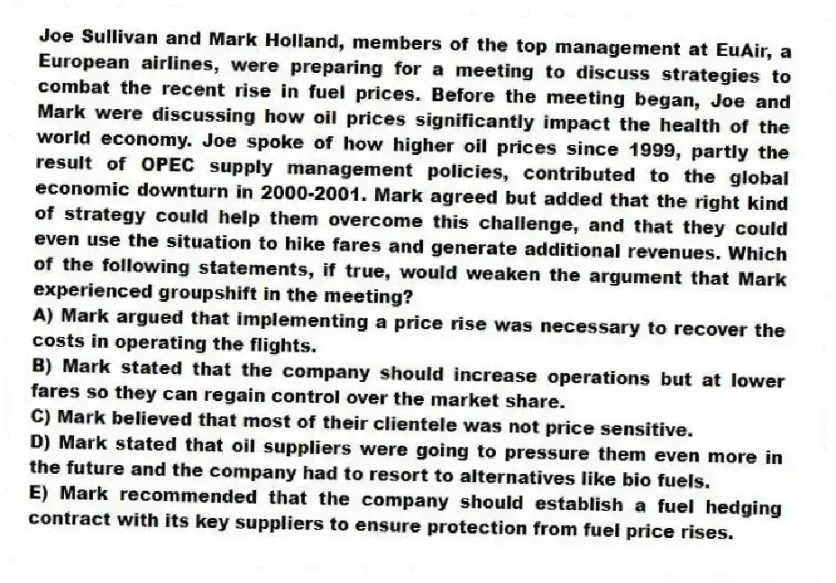 Joe Sullivan and Mark Holland, members of the top management at EuAir, a European airlines, were preparing for a meeting to discuss strategies to combat the recent rise in fuel prices. Before the meeting began, Joe and Mark were discussing how oil prices significantly impact the health of the world economy. Joe spoke of how higher oil prices since 1999, partly the result of OPEC supply management policies, contributed to the global economic downturn in 2000-2001. Mark agreed but added that the right kind of strategy could help them overcome this challenge, and that they could even use the situation to hike fares and generate additional revenues. Which of the following statements, if true, would weaken the argument that Mark experienced groupshift in the meeting?
A) Mark argued that implementing a price rise was necessary to recover the costs in operating the flights.
B) Mark stated that the company should increase operations but at lower fares so they can regain control over the market share.
C) Mark believed that most of their clientele was not price sensitive.
D) Mark stated that oil suppliers were going to pressure them even more in the future and the company had to resort to alternatives like bio fuels.
E) Mark recommended that the company should establish a fuel hedging contract with its key suppliers to ensure protection from fuel price rises.