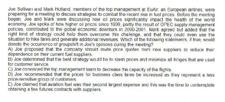 Joe Sullivan and Mark Holland, members of the top management at EuAir, an European airlines, were preparing for a meeting to discuss strategies to combat the recent rise in fuel prices. Before the meeting began, Joe and Mark were discussing how oil prices significantly impact the health of the world economy. Joe spoke of how higher oil prices since 1999, partly the result of OPEC supply management policies, contributed to the global economic downturn in 2000-2001. Mark agreed but added that the right kind of strategy could help them overcome this challenge, and that they could even use the situation to hike fares and generate additional revenues. Which of the following statements, if true, would denote the occurrence of groupshift in Joe's opinions during the meeting?
A) Joe proposed that the company should invite price quotes from new suppliers to reduce their dependence on their current fuel suppliers.
B) Joe determined that the best strategy would be to slash prices and minimize all fringes that are used for customer service.
C) Joe convinced the top management team to decrease the capacity of the flights.
D) Joe recommended that the prices for business class fares be increased as they represent a less price-sensitive group of customers.
E) Joe claimed that aviation fuel was their second largest expense and this was the time to contemplate obtaining a few futures contracts with suppliers.