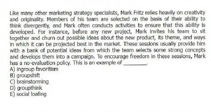 Like many other marketing strategy specialists, Mark Fritz relies heavily on creativity and originality. Members of his team are selected on the basis of their ability to think divergently, and Mark often conducts activities to ensure that this ability is developed. For instance, before any new project, Mark invites his team to sit together and churn out possible ideas about the new product, its theme, and ways in which it can be projected best in the market. These sessions usually provide him with a bank of potential ideas from which the team selects some strong concepts and develops them into a campaign. To encourage freedom in these sessions, Mark has a no-evaluation policy. This is an example of ________.
A) ingroup favoritism
B) groupshift
C) brainstorming
D) groupthink
E) social loafing