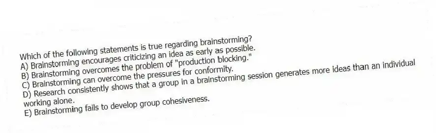 Which of the following statements is true regarding brainstorming?
A) Brainstorming encourages criticizing an idea as early as possible.
B) Brainstorming overcomes the problem of "production blocking."
C) Brainstorming can overcome the pressures for conformity.
D) Research consistently shows that a group in a brainstorming session generates more ideas than an individual working alone.
E) Brainstorming fails to develop group cohesiveness.