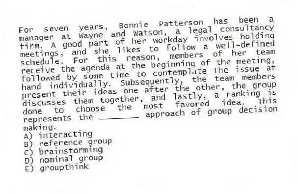For seven years, Bonnie Patterson has been a manager at Wayne and Watson, a legal consultancy firm. A good part of her workday involves holding meetings, and she likes to follow a well-defined schedule. For this reason, members of her team receive the agenda at the beginning of the meeting, followed by some time to contemplate the issue at hand individually. Subsequently, the team members present their ideas one after the other, the group discusses them together, and lastly, a ranking is done to choose the most favored idea. This represents the ________ approach of group decision making.
A) interacting
B) reference group
C) brainstorming
D) nominal group
E) groupthink