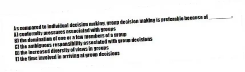As compared to individual decision making, group decision making is preferable because of ________.
A) conformity pressures associated with groups
B) the domination of one or a few members of a group
C) the ambiguous responsibility associated with group decisions
D) the increased diversity of views in groups
E) the time involved in arriving at group decisions