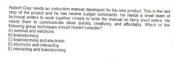 Hubert Gray needs an instruction manual developed for his new product. This is the last step of the project and he has severe budget constraints. He needs a small team of technical writers to work together closely to write the manual on fairly short notice. He needs them to communicate ideas quickly, creatively, and affordably. Which of the following group techniques should Hubert consider?
A) nominal and electronic
B) brainstorming
C) brainstorming and electronic
D) electronic and interacting
E) interacting and brainstorming