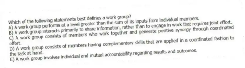 Which of the following statements best defines a work group?
A) A work group performs at a level greater than the sum of its inputs from individual members.
B) A work group interacts primarily to share information, rather than to engage in work that requires joint effort.
C) A work group consists of members who work together and generate positive synergy through coordinated effort.
D) A work group consists of members having complementary skills that are applied in a coordinated fashion to the task at hand.
E) A work group involves individual and mutual accountability regarding results and outcomes.