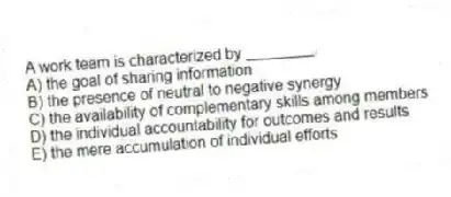 A work team is characterized by ________.
A) the goal of sharing information
B) the presence of neutral to negative synergy
C) the availability of complementary skills among members
D) the individual accountability for outcomes and results
E) the mere accumulation of individual efforts
