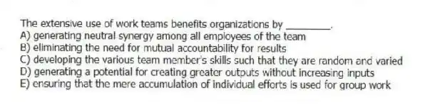 The extensive use of work teams benefits organizations by ________.
A) generating neutral synergy among all employees of the team
B) eliminating the need for mutual accountability for results
C) developing the various team member's skills such that they are random and varied
D) generating a potential for creating greater outputs without increasing inputs
E) ensuring that the mere accumulation of individual efforts is used for group work