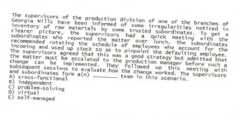 The supervisors of the production division of one of the branches of Georgia Mills have been informed of some irregularities noticed in inventory of raw materials by some trusted subordinates. To get a clearer picture, the supervisors had a quick meeting with the subordinates who reported the matter over lunch. The subordinates recommended rotating the schedule of employees who account for the incoming and used up stock so as to pinpoint the defaulting employee. The supervisors agreed that this was a good strategy but admitted that the matter must be escalated to the production manager before such a change can be implemented. They followed up this meeting with subsequent sessions to evaluate how the change worked. The supervisors and subordinates form a(n) ________ team in this scenario.
A) cross-functional
B) independent
C) problem-solving
D) virtual
E) self-managed