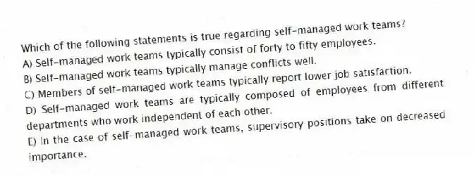 Which of the following statements is true regarding self-managed work teams?
A) Self-managed work teams typically consist of forty to fifty employees.
B) Self-managed work teams typically manage conflicts well.
C) Members of self-managed work teams typically report lower job satisfaction.
D) Self-managed work teams are typically composed of employees from different departments who work independent of each other.
E) In the case of self-managed work teams, supervisory positions take on decreased importance.