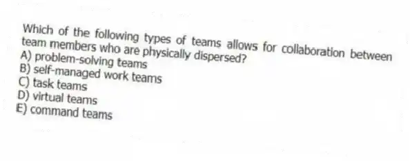 Which of the following types of teams allows for collaboration between team members who are physically dispersed?
A) problem-solving teams
B) self-managed work teams
C) task teams
D) virtual teams
E) command teams