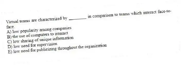 Virtual teams are characterized by ________ in comparison to teams which interact face-to-face.
A) low popularity among companies
B) the use of computers to interact
C) low sharing of unique information
D) low need for supervision
E) low need for publicizing throughout the organization