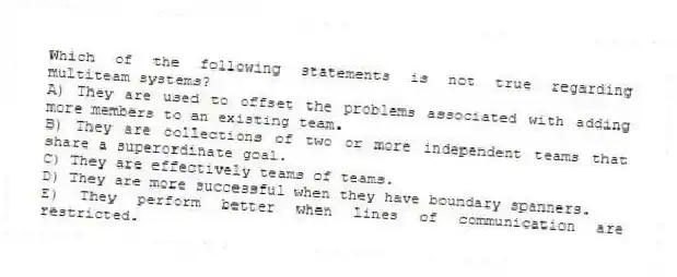 Which of the following statements is not true regarding multiteam systems?
A) They are used to offset the problems associated with adding more members to an existing team.
B) They are collections of two or more independent teams that share a superordinate goal.
C) They are effectively teams of teams.
D) They are more successful when they have boundary spanners.
E) They perform better when lines of communication are restricted.