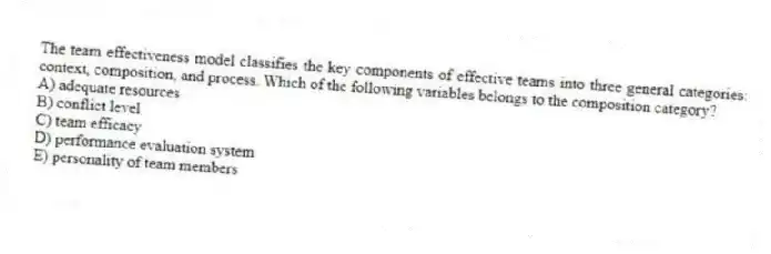 The team effectiveness model classifies the key components of effective teams into three general categories: context, composition, and process. Which of the following variables belongs to the composition category?
A) adequate resources
B) conflict level
C) team efficacy
D) performance evaluation system
E) personality of team members
