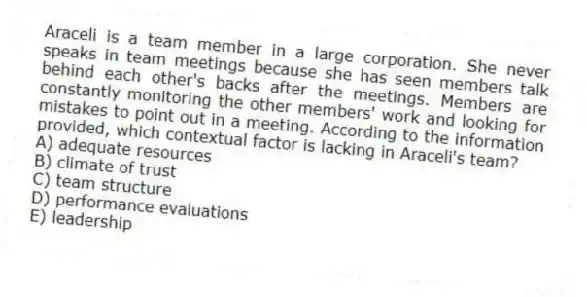 Araceli is a team member in a large corporation. She never speaks in team meetings because she has seen members talk behind each other's backs after the meetings. Members are constantly monitoring the other members' work and looking for mistakes to point out in a meeting. According to the information provided, which contextual factor is lacking in Araceli's team?
A) adequate resources
B) climate of trust
C) team structure
D) performance evaluations
E) leadership