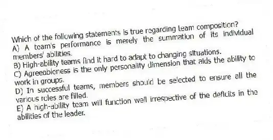 Which of the following statements is true regarding team composition?
A) A team's performance is merely the summation of its individual members' abilities.
B) High-ability teams find it hard to adapt to changing situations.
C) Agreeableness is the only personality dimension that aids the ability to work in groups.
D) In successful teams, members should be selected to ensure all the various roles are filled.
E) A high-ability team will function well irrespective of the deficits in the abilities of the leader.