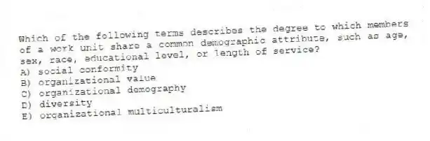 Which of the following terms describes the degree to which members of a work unit share a common demographic attribute, such as age, sex, race, educational level, or length of service?
A) social conformity
B) organizational value
C) organizational demography
D) diversity
E) organizational multiculturalism