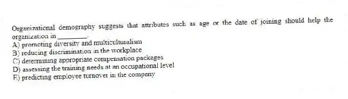 Organizational demography suggests that attributes such as age or the date of joining should help the organization in ________.
A) promoting diversity and multiculturalism
B) reducing discrimination in the workplace
C) determining appropriate compensation packages
D) assessing the training needs at an occupational level
E) predicting employee turnover in the company