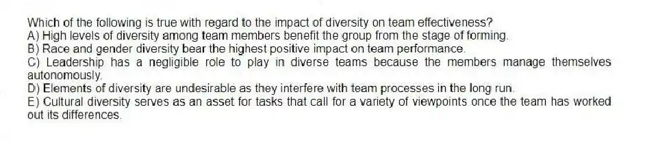 Which of the following is true with regard to the impact of diversity on team effectiveness?
A) High levels of diversity among team members benefit the group from the stage of forming.
B) Race and gender diversity bear the highest positive impact on team performance.
C) Leadership has a negligible role to play in diverse teams because the members manage themselves autonomously.
D) Elements of diversity are undesirable as they interfere with team processes in the long run.
E) Cultural diversity serves as an asset for tasks that call for a variety of viewpoints once the team has worked out its differences.