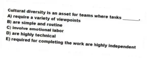 Cultural diversity is an asset for teams where tasks ________.
A) require a variety of viewpoints
B) are simple and routine
C) involve emotional labor
D) are highly technical
E) required for completing the work are highly independent