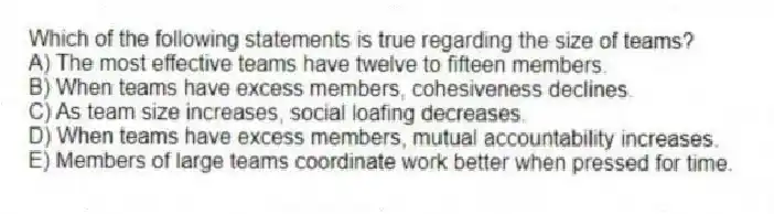Which of the following statements is true regarding the size of teams?
A) The most effective teams have twelve to fifteen members.
B) When teams have excess members, cohesiveness declines.
C) As team size increases, social loafing decreases.
D) When teams have excess members, mutual accountability increases.
E) Members of large teams coordinate work better when pressed for time.
