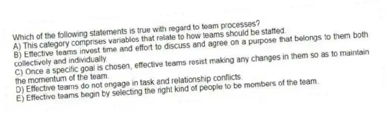 Which of the following statements is true with regard to team processes?
A) This category comprises variables that relate to how teams should be staffed.
B) Effective teams invest time and effort to discuss and agree on a purpose that belongs to them both collectively and individually.
C) Once a specific goal is chosen, effective teams resist making any changes in them so as to maintain the momentum of the team.
D) Effective teams do not engage in task and relationship conflicts.
E) Effective teams begin by selecting the right kind of people to be members of the team.