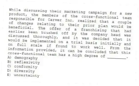 While discussing their marketing campaign for a new product, the members of the cross-functional team responsible for Carver Inc. realized that a couple of changes relating to their prior plan would be beneficial. The offer of a franchising that had earlier been brushed off by the company head was discussed thoroughly, and it was decided that it would be implemented on a trial basis initially and on full scale if found to work well. From the information provided, it can be concluded that this cross-functional team has a high degree of ________.
A) demography
B) reflexivity
C) conformity
D) diversity
E) uncertainty