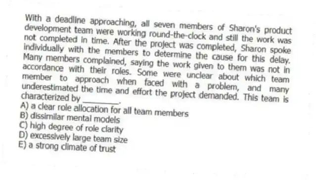 With a deadline approaching, all seven members of Sharon's product development team were working round-the-clock and still the work was not completed in time. After the project was completed, Sharon spoke individually with the members to determine the cause for this delay. Many members complained, saying the work given to them was not in accordance with their roles. Some were unclear about which team member to approach when faced with a problem, and many underestimated the time and effort the project demanded. This team is characterized by ________.
A) a clear role allocation for all team members
B) dissimilar mental models
C) high degree of role clarity
D) excessively large team size
E) a strong climate of trust