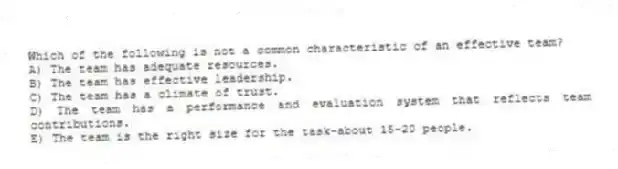 Which of the following is not a common characteristic of an effective team?
A) The team has adequate resources.
B) The team has effective leadership.
C) The team has a climate of trust.
D) The team has a performance and evaluation system that reflects team contributions.
E) The team is the right size for the task-about 15-20 people.