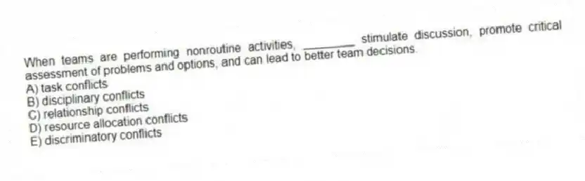 When teams are performing nonroutine activities, ________ stimulate discussion, promote critical assessment of problems and options, and can lead to better team decisions.
A) task conflicts
B) disciplinary conflicts
C) relationship conflicts
D) resource allocation conflicts
E) discriminatory conflicts