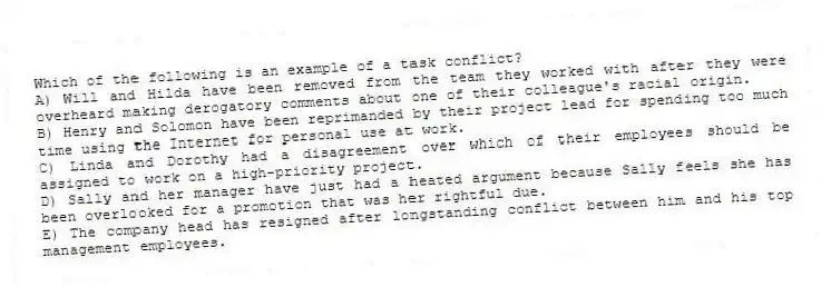 Which of the following is an example of a task conflict?
A) Will and Hilda have been removed from the team they worked with after they were overheard making derogatory comments about one of their colleague's racial origin.
B) Henry and Solomon have been reprimanded by their project lead for spending too much time using the Internet for personal use at work.
C) Linda and Dorothy had a disagreement over which of their employees should be assigned to work on a high-priority project.
D) Sally and her manager have just had a heated argument because Sally feels she has been overlooked for a promotion that was her rightful due.
E) The company head has resigned after longstanding conflict between him and his top management employees.