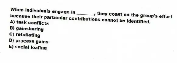 When individuals engage in ________, they coast on the group's effort because their particular contributions cannot be identified.
A) task conflicts
B) gainsharing
C) retaliating
D) process gains
E) social loafing