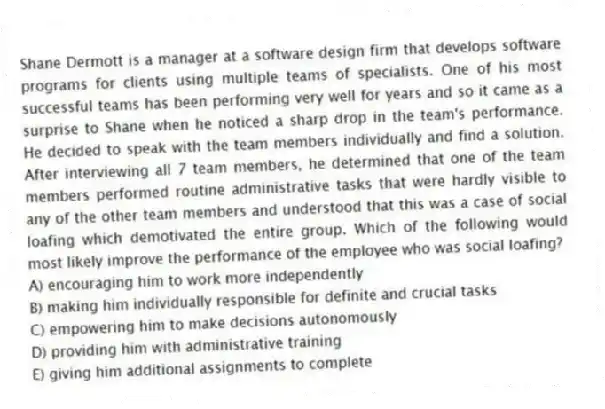 Shane Dermott is a manager at a software design firm that develops software programs for clients using multiple teams of specialists. One of his most successful teams has been performing very well for years and so it came as a surprise to Shane when he noticed a sharp drop in the team's performance. He decided to speak with the team members individually and find a solution. After interviewing all 7 team members, he determined that one of the team members performed routine administrative tasks that were hardly visible to any of the other team members and understood that this was a case of social loafing which demotivated the entire group. Which of the following would most likely improve the performance of the employee who was social loafing?
A) encouraging him to work more independently
B) making him individually responsible for definite and crucial tasks
C) empowering him to make decisions autonomously
D) providing him with administrative training
E) giving him additional assignments to complete