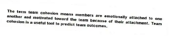 The term team cohesion means members are emotionally attached to one another and motivated toward the team because of their attachment. Team cohesion is a useful tool to predict team outcomes.