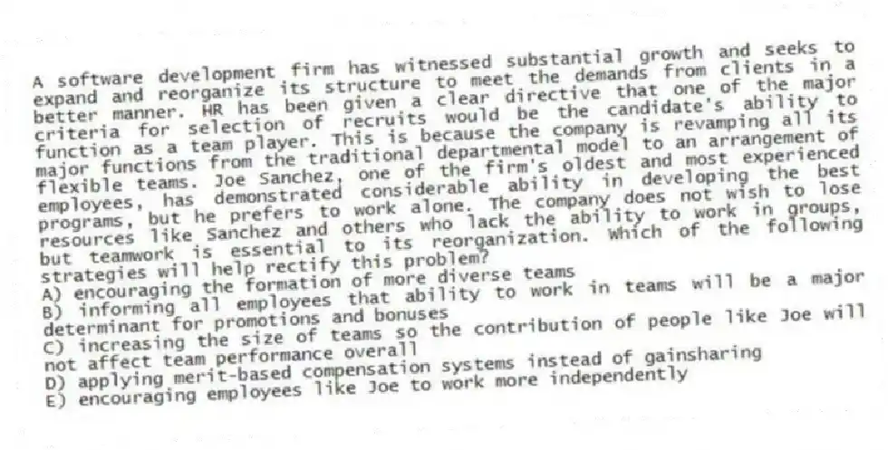 A software development firm has witnessed substantial growth and seeks to expand and reorganize its structure to meet the demands from clients in a better manner. HR has been given a clear directive that one of the major criteria for selection of recruits would be the candidate's ability to function as a team player. This is because the company is revamping all its major functions from the traditional departmental model to an arrangement of flexible teams. Joe Sanchez, one of the firm's oldest and most experienced employees, has demonstrated considerable ability in developing the best programs, but he prefers to work alone. The company does not wish to lose resources like Sanchez and others who lack the ability to work in groups, but teamwork is essential to its reorganization. Which of the following strategies will help rectify this problem?
A) encouraging the formation of more diverse teams
B) informing all employees that ability to work in teams will be a major determinant for promotions and bonuses
C) increasing the size of teams so the contribution of people like Joe will not affect team performance overall
D) applying merit-based compensation systems instead of gainsharing
E) encouraging employees like Joe to work more independently