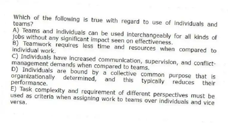 Which of the following is true with regard to use of individuals and teams?
A) Teams and individuals can be used interchangeably for all kinds of jobs without any significant impact seen on effectiveness.
B) Teamwork requires less time and resources when compared to individual work.
C) Individuals have increased communication, supervision, and conflict-management demands when compared to teams.
D) Individuals are bound by a collective common purpose that is organizationally determined, and this typically reduces their performance.
E) Task complexity and requirement of different perspectives must be used as criteria when assigning work to teams over individuals and vice versa.