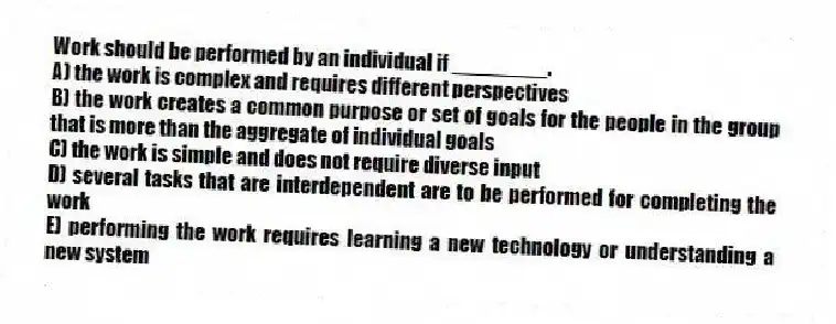 Work should be performed by an individual if ________.
A) the work is complex and requires different perspectives
B) the work creates a common purpose or set of goals for the people in the group that is more than the aggregate of individual goals
C) the work is simple and does not require diverse input
D) several tasks that are interdependent are to be performed for completing the work
E) performing the work requires learning a new technology or understanding a new system