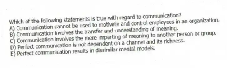 Which of the following statements is true with regard to communication?
A) Communication cannot be used to motivate and control employees in an organization.
B) Communication involves the transfer and understanding of meaning.
C) Communication involves the mere imparting of meaning to another person or group.
D) Perfect communication is not dependent on a channel and its richness.
E) Perfect communication results in dissimilar mental models.