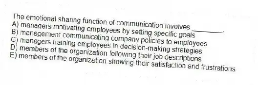 The emotional sharing function of communication involves ________.
A) managers motivating employees by setting specific goals
B) management communicating company policies to employees
C) managers training employees in decision-making strategies
D) members of the organization following their job descriptions
E) members of the organization showing their satisfaction and frustrations