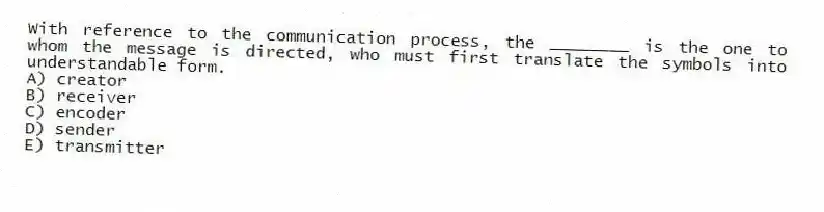 With reference to the communication process, the ________ is the one to whom the message is directed, who must first translate the symbols into understandable form.
A) creator
B) receiver
C) encoder
D) sender
E) transmitter